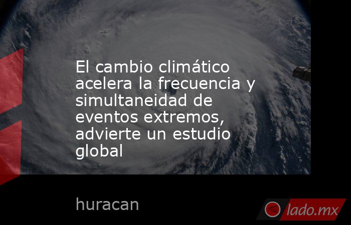 El cambio climático acelera la frecuencia y simultaneidad de eventos extremos, advierte un estudio global. Noticias en tiempo real