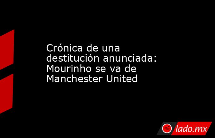 Crónica de una destitución anunciada: Mourinho se va de Manchester United. Noticias en tiempo real
