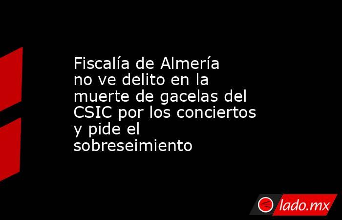 Fiscalía de Almería no ve delito en la muerte de gacelas del CSIC por los conciertos y pide el sobreseimiento. Noticias en tiempo real