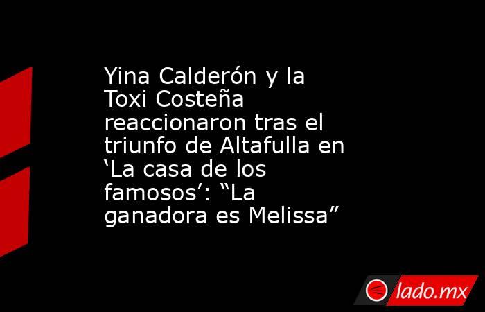 Yina Calderón y la Toxi Costeña reaccionaron tras el triunfo de Altafulla en ‘La casa de los famosos’: “La ganadora es Melissa” . Noticias en tiempo real