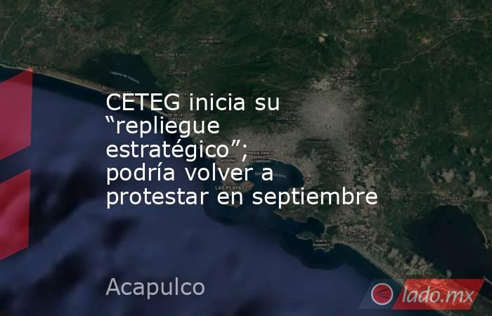 CETEG inicia su “repliegue estratégico”; podría volver a protestar en septiembre   . Noticias en tiempo real