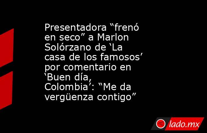 Presentadora “frenó en seco” a Marlon Solórzano de ‘La casa de los famosos’ por comentario en ‘Buen día, Colombia’: “Me da vergüenza contigo”. Noticias en tiempo real