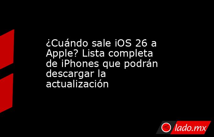 ¿Cuándo sale iOS 26 a Apple? Lista completa de iPhones que podrán descargar la actualización. Noticias en tiempo real