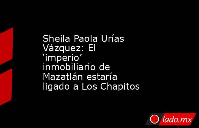 Sheila Paola Urías Vázquez: El ‘imperio’ inmobiliario de Mazatlán estaría ligado a Los Chapitos. Noticias en tiempo real