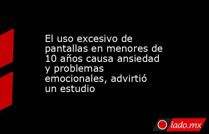 El uso excesivo de pantallas en menores de 10 años causa ansiedad y problemas emocionales, advirtió un estudio. Noticias en tiempo real