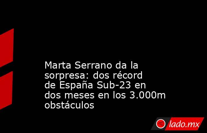                                                                                                                                            Marta Serrano da la sorpresa: dos récord de España Sub-23 en dos meses en los 3.000m obstáculos                    . Noticias en tiempo real
