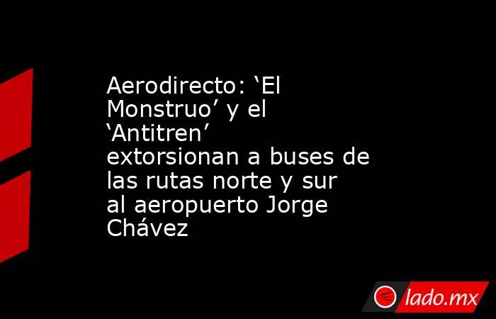 Aerodirecto: ‘El Monstruo’ y el ‘Antitren’ extorsionan a buses de las rutas norte y sur al aeropuerto Jorge Chávez. Noticias en tiempo real