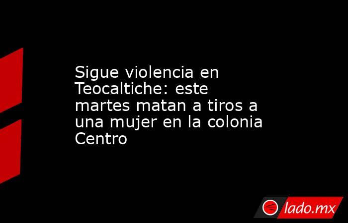 Sigue violencia en Teocaltiche: este martes matan a tiros a una mujer en la colonia Centro. Noticias en tiempo real
