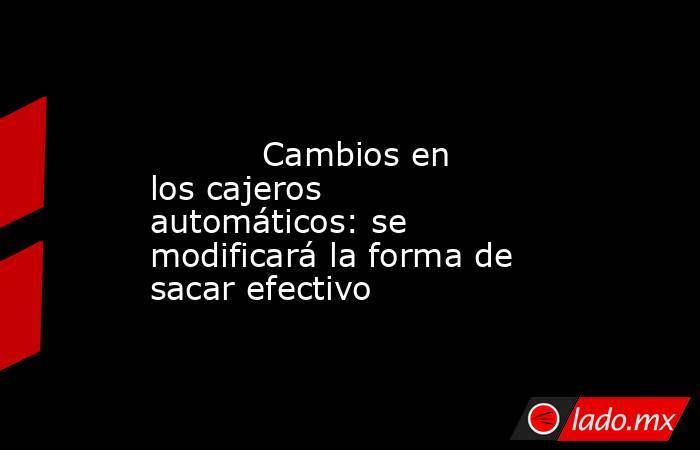                                                                                                          Cambios en los cajeros automáticos: se modificará la forma de sacar efectivo                                                                         . Noticias en tiempo real
