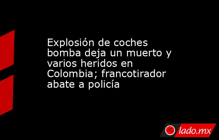 Explosión de coches bomba deja un muerto y varios heridos en Colombia; francotirador abate a policía. Noticias en tiempo real