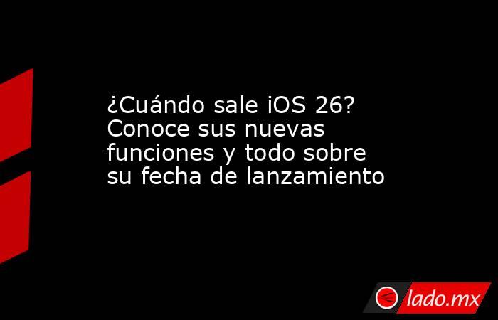 ¿Cuándo sale iOS 26? Conoce sus nuevas funciones y todo sobre su fecha de lanzamiento. Noticias en tiempo real