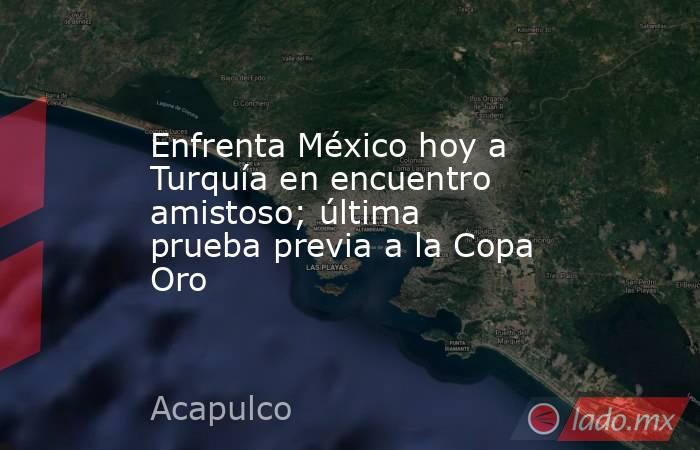 Enfrenta México hoy a Turquía en encuentro amistoso; última prueba previa a la Copa Oro. Noticias en tiempo real