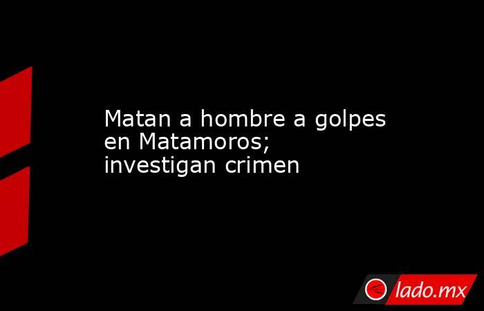 Matan a hombre a golpes en Matamoros; investigan crimen. Noticias en tiempo real