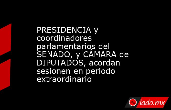 PRESIDENCIA y coordinadores parlamentarios del SENADO, y CÁMARA de DIPUTADOS, acordan sesionen en periodo extraordinario. Noticias en tiempo real