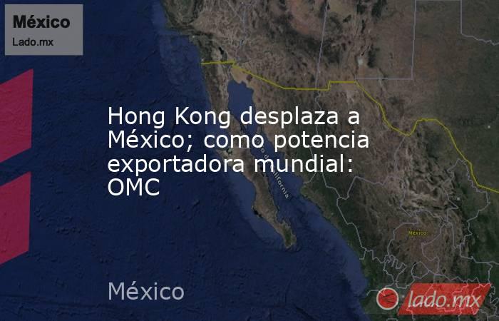 Hong Kong desplaza a México; como potencia exportadora mundial: OMC. Noticias en tiempo real