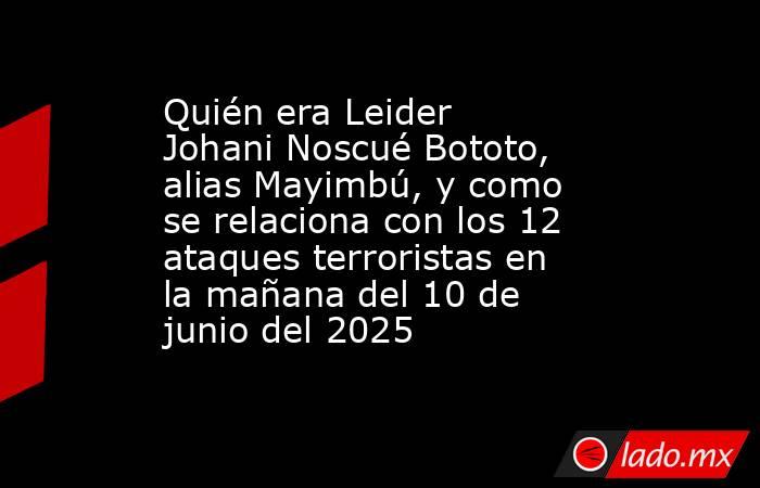Quién era Leider Johani Noscué Bototo, alias Mayimbú, y como se relaciona con los 12 ataques terroristas en la mañana del 10 de junio del 2025. Noticias en tiempo real
