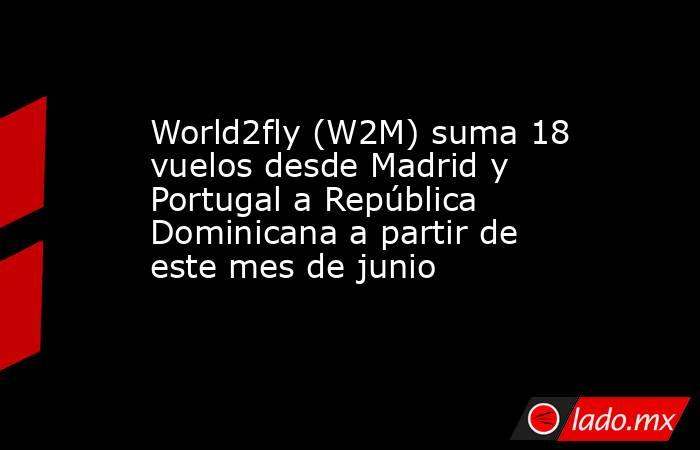 World2fly (W2M) suma 18 vuelos desde Madrid y Portugal a República Dominicana a partir de este mes de junio. Noticias en tiempo real