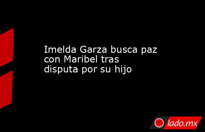 Imelda Garza busca paz con Maribel tras disputa por su hijo. Noticias en tiempo real