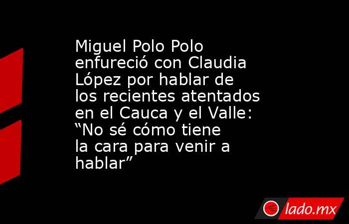 Miguel Polo Polo enfureció con Claudia López por hablar de los recientes atentados en el Cauca y el Valle: “No sé cómo tiene la cara para venir a hablar”. Noticias en tiempo real