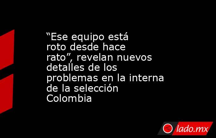 “Ese equipo está roto desde hace rato”, revelan nuevos detalles de los problemas en la interna de la selección Colombia. Noticias en tiempo real