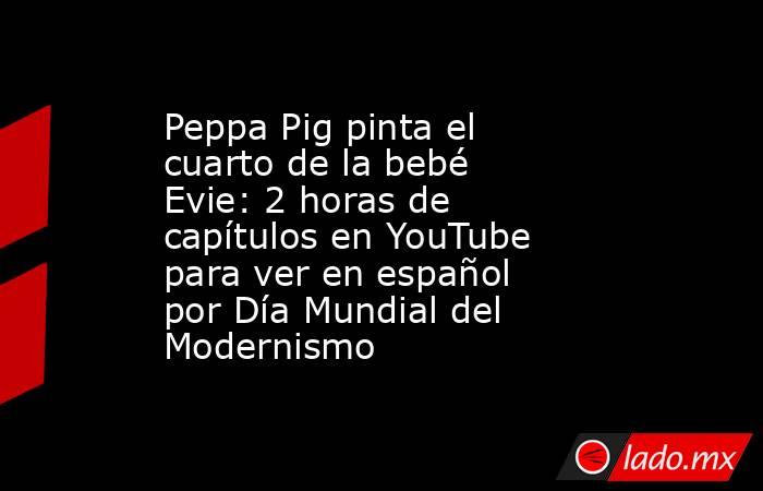 Peppa Pig pinta el cuarto de la bebé Evie: 2 horas de capítulos en YouTube para ver en español por Día Mundial del Modernismo. Noticias en tiempo real
