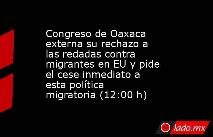 Congreso de Oaxaca externa su rechazo a las redadas contra migrantes en EU y pide el cese inmediato a esta política migratoria (12:00 h). Noticias en tiempo real