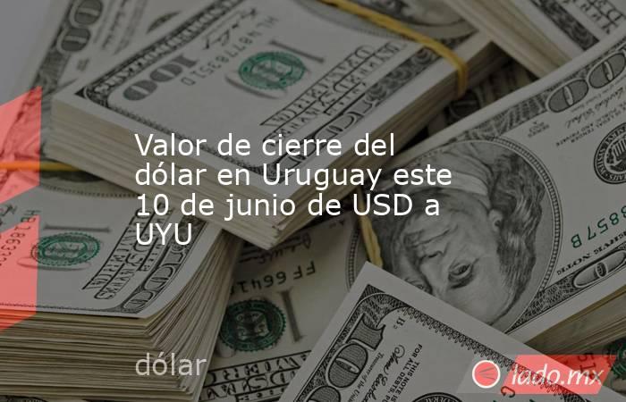 Valor de cierre del dólar en Uruguay este 10 de junio de USD a UYU. Noticias en tiempo real