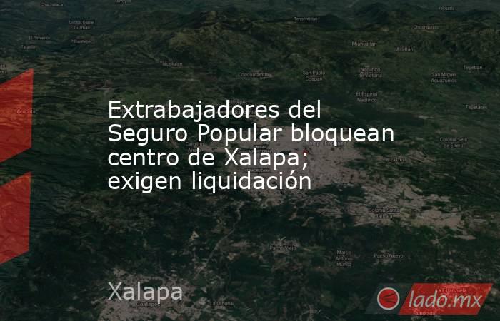 Extrabajadores del Seguro Popular bloquean centro de Xalapa; exigen liquidación. Noticias en tiempo real