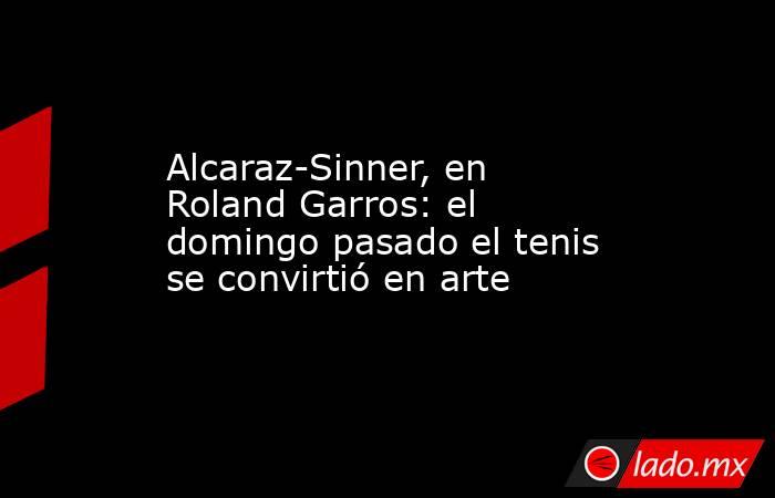 Alcaraz-Sinner, en Roland Garros: el domingo pasado el tenis se convirtió en arte. Noticias en tiempo real