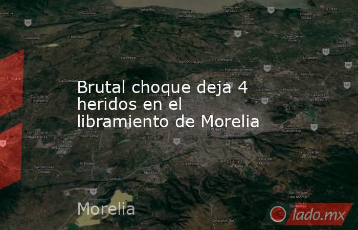 Brutal choque deja 4 heridos en el libramiento de Morelia. Noticias en tiempo real