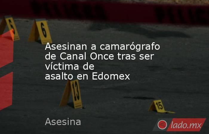 Asesinan a camarógrafo de Canal Once tras ser víctima de asalto en Edomex. Noticias en tiempo real