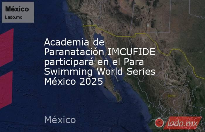 Academia de Paranatación IMCUFIDE participará en el Para Swimming World Series México 2025. Noticias en tiempo real