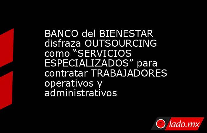 BANCO del BIENESTAR disfraza OUTSOURCING como “SERVICIOS ESPECIALIZADOS” para contratar TRABAJADORES operativos y administrativos. Noticias en tiempo real