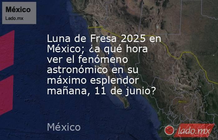 Luna de Fresa 2025 en México; ¿a qué hora ver el fenómeno astronómico en su máximo esplendor mañana, 11 de junio?. Noticias en tiempo real