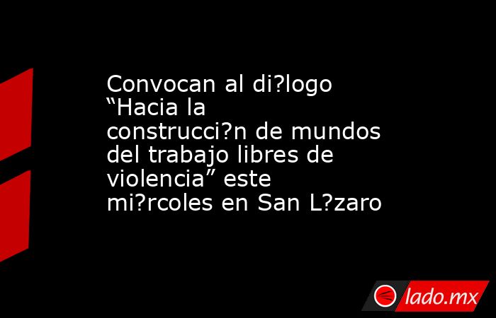 Convocan al di?logo “Hacia la construcci?n de mundos del trabajo libres de violencia” este mi?rcoles en San L?zaro. Noticias en tiempo real