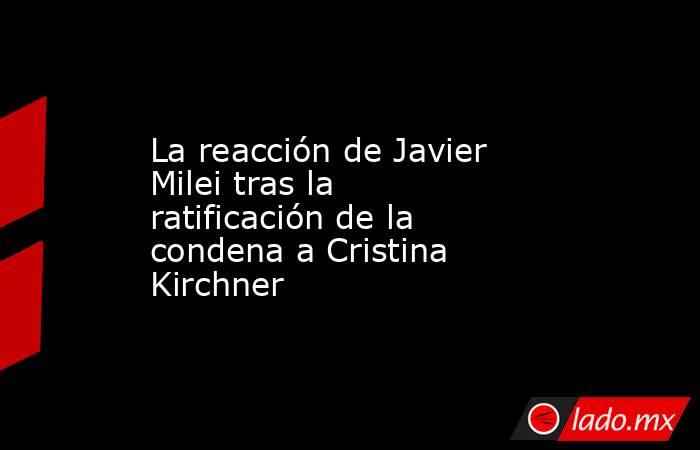 La reacción de Javier Milei tras la ratificación de la condena a Cristina Kirchner. Noticias en tiempo real