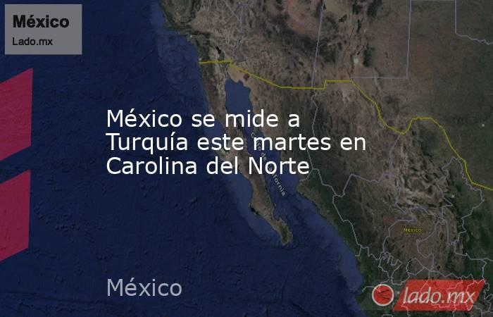 México se mide a Turquía este martes en Carolina del Norte. Noticias en tiempo real