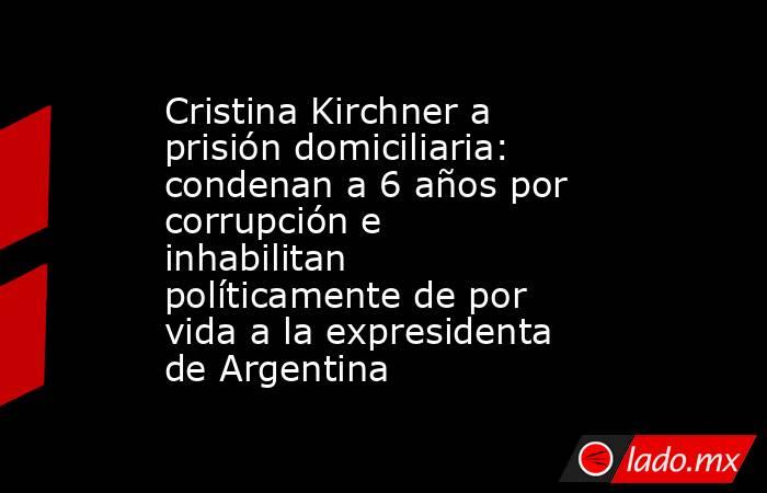 Cristina Kirchner a prisión domiciliaria: condenan a 6 años por corrupción e inhabilitan políticamente de por vida a la expresidenta de Argentina. Noticias en tiempo real