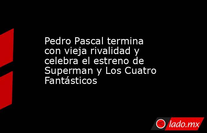Pedro Pascal termina con vieja rivalidad y celebra el estreno de Superman y Los Cuatro Fantásticos. Noticias en tiempo real