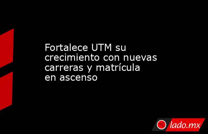 Fortalece UTM su crecimiento con nuevas carreras y matrícula en ascenso. Noticias en tiempo real