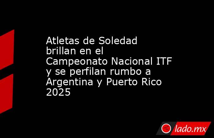 Atletas de Soledad brillan en el Campeonato Nacional ITF y se perfilan rumbo a Argentina y Puerto Rico 2025. Noticias en tiempo real