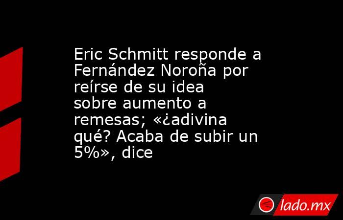 Eric Schmitt responde a Fernández Noroña por reírse de su idea sobre aumento a remesas; «¿adivina qué? Acaba de subir un 5%», dice. Noticias en tiempo real