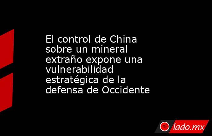 El control de China sobre un mineral extraño expone una vulnerabilidad estratégica de la defensa de Occidente. Noticias en tiempo real