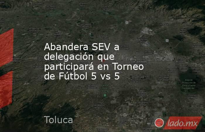 Abandera SEV a delegación que participará en Torneo de Fútbol 5 vs 5. Noticias en tiempo real