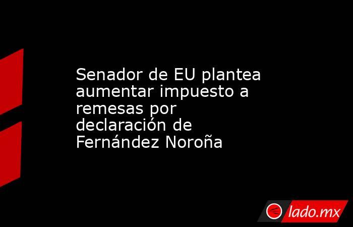 Senador de EU plantea aumentar impuesto a remesas por declaración de Fernández Noroña. Noticias en tiempo real