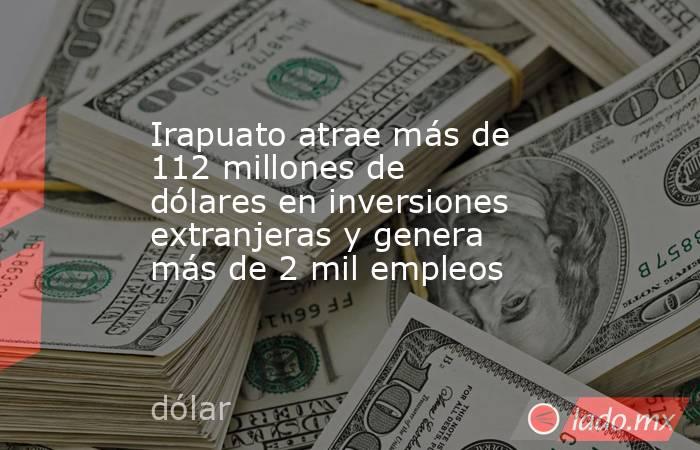 Irapuato atrae más de 112 millones de dólares en inversiones extranjeras y genera más de 2 mil empleos. Noticias en tiempo real