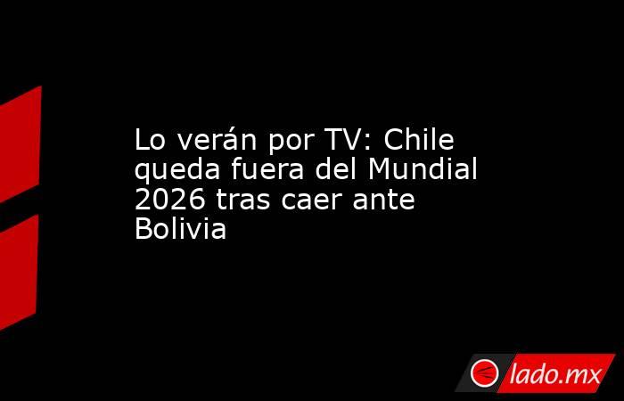 Lo verán por TV: Chile queda fuera del Mundial 2026 tras caer ante Bolivia . Noticias en tiempo real