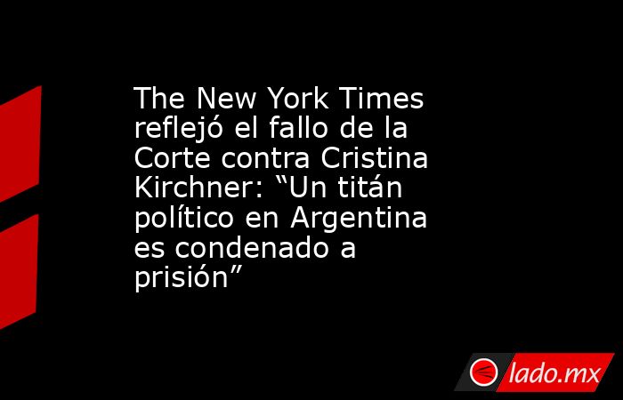 The New York Times reflejó el fallo de la Corte contra Cristina Kirchner: “Un titán político en Argentina es condenado a prisión”. Noticias en tiempo real