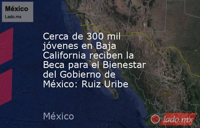 Cerca de 300 mil jóvenes en Baja California reciben la Beca para el Bienestar del Gobierno de México: Ruiz Uribe. Noticias en tiempo real