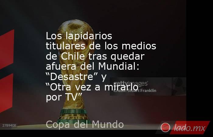 Los lapidarios titulares de los medios de Chile tras quedar afuera del Mundial: “Desastre” y “Otra vez a mirarlo por TV”. Noticias en tiempo real